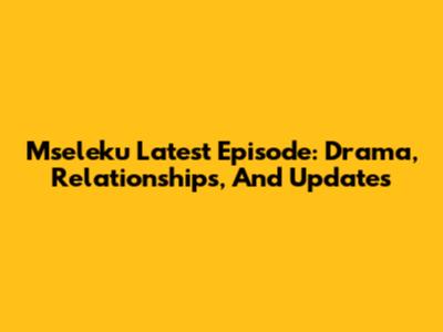 Mseleku Latest Episode: Drama, Relationships, And Updates