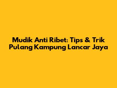 Mudik Anti Ribet: Tips & Trik Pulang Kampung Lancar Jaya