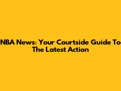 NBA News: Your Courtside Guide To The Latest Action
