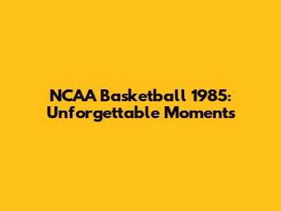 NCAA Basketball 1985: Unforgettable Moments
