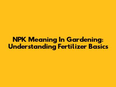 NPK Meaning In Gardening: Understanding Fertilizer Basics