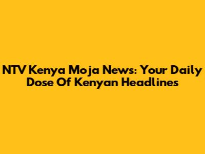 NTV Kenya Moja News: Your Daily Dose Of Kenyan Headlines