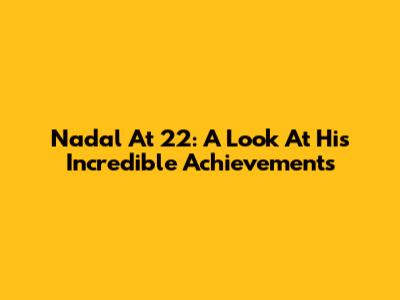Nadal At 22: A Look At His Incredible Achievements