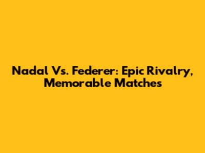 Nadal Vs. Federer: Epic Rivalry, Memorable Matches