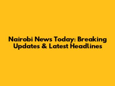 Nairobi News Today: Breaking Updates & Latest Headlines