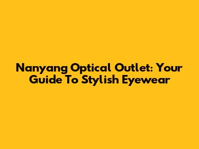 Nanyang Optical Outlet: Your Guide To Stylish Eyewear