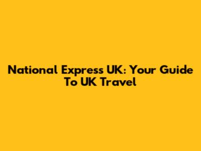 National Express UK: Your Guide To UK Travel