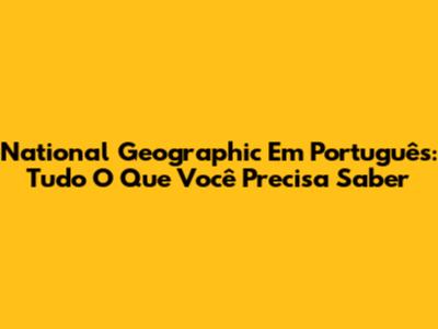 National Geographic Em Português: Tudo O Que Você Precisa Saber