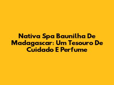 Nativa Spa Baunilha De Madagascar: Um Tesouro De Cuidado E Perfume