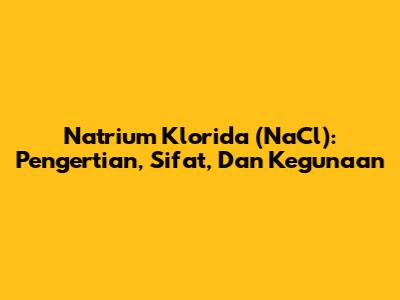 Natrium Klorida (NaCl): Pengertian, Sifat, Dan Kegunaan