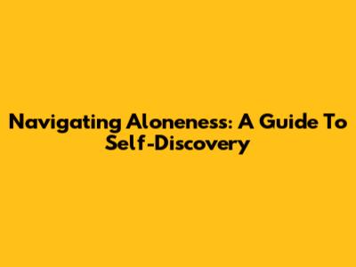 Navigating Aloneness: A Guide To Self-Discovery