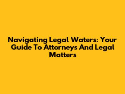 Navigating Legal Waters: Your Guide To Attorneys And Legal Matters