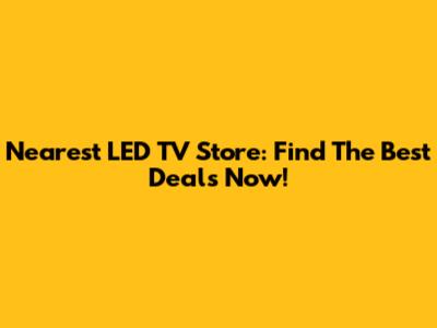 Nearest LED TV Store: Find The Best Deals Now!
