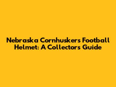 Nebraska Cornhuskers Football Helmet: A Collector's Guide
