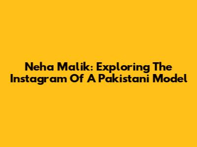 Neha Malik: Exploring The Instagram Of A Pakistani Model
