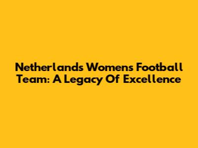Netherlands Women's Football Team: A Legacy Of Excellence