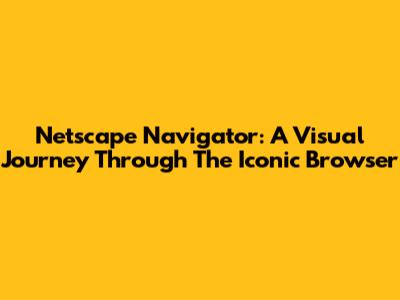 Netscape Navigator: A Visual Journey Through The Iconic Browser