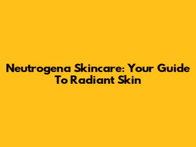 Neutrogena Skincare: Your Guide To Radiant Skin