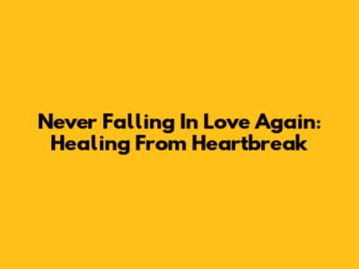 Never Falling In Love Again: Healing From Heartbreak