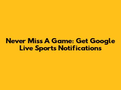 Never Miss A Game: Get Google Live Sports Notifications
