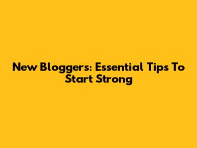 New Bloggers: Essential Tips To Start Strong