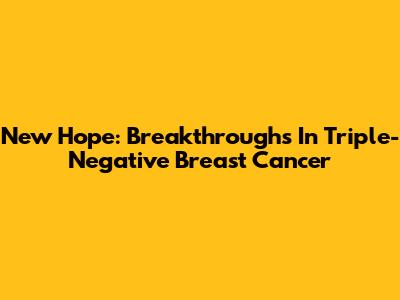 New Hope: Breakthroughs In Triple-Negative Breast Cancer