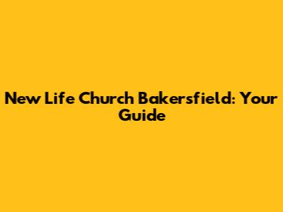 New Life Church Bakersfield: Your Guide