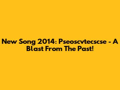 New Song 2014: Pseoscvtecscse - A Blast From The Past!
