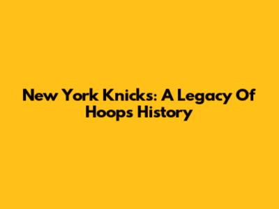 New York Knicks: A Legacy Of Hoops History