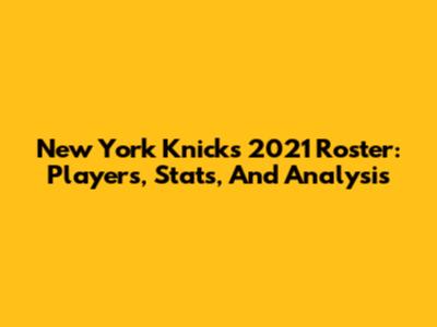 New York Knicks 2021 Roster: Players, Stats, And Analysis
