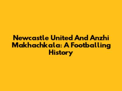 Newcastle United And Anzhi Makhachkala: A Footballing History