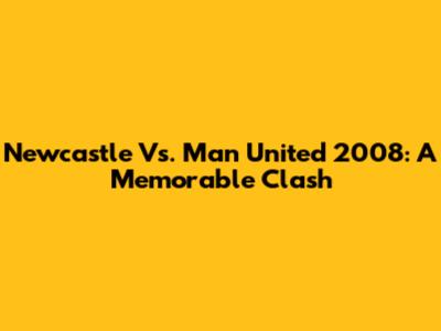 Newcastle Vs. Man United 2008: A Memorable Clash
