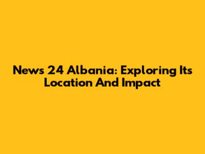 News 24 Albania: Exploring Its Location And Impact