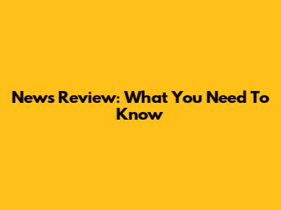 News Review: What You Need To Know