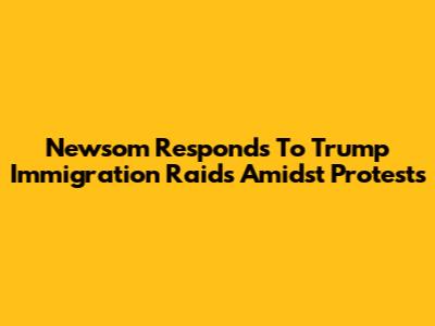 Newsom Responds To Trump Immigration Raids Amidst Protests