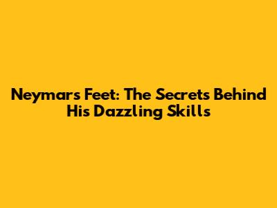 Neymar's Feet: The Secrets Behind His Dazzling Skills