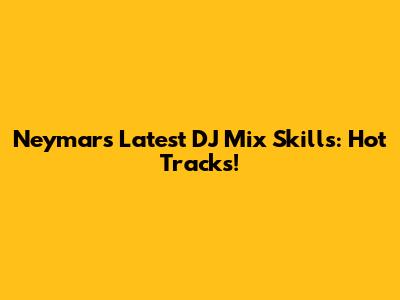 Neymar's Latest DJ Mix Skills: Hot Tracks!