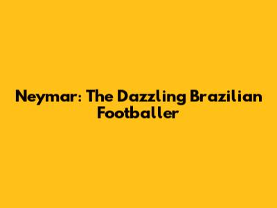 Neymar: The Dazzling Brazilian Footballer