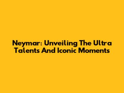 Neymar: Unveiling The Ultra Talents And Iconic Moments