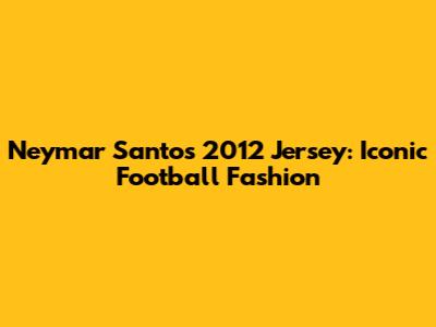 Neymar Santos 2012 Jersey: Iconic Football Fashion