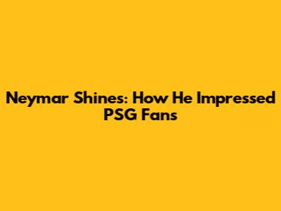Neymar Shines: How He Impressed PSG Fans