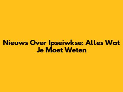 Nieuws Over Ipseiwkse: Alles Wat Je Moet Weten