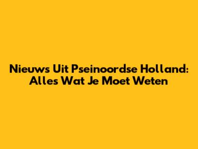Nieuws Uit Pseinoordse Holland: Alles Wat Je Moet Weten