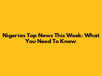 Nigeria's Top News This Week: What You Need To Know