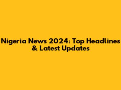 Nigeria News 2024: Top Headlines & Latest Updates