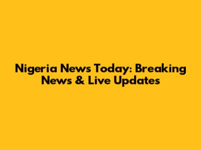 Nigeria News Today: Breaking News & Live Updates