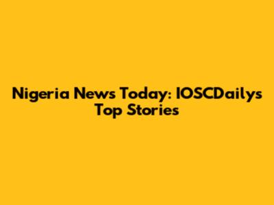 Nigeria News Today: IOSCDaily's Top Stories