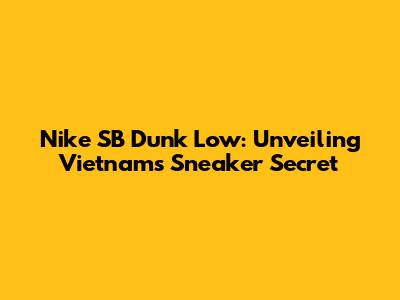 Nike SB Dunk Low: Unveiling Vietnam's Sneaker Secret