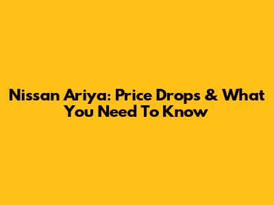 Nissan Ariya: Price Drops & What You Need To Know