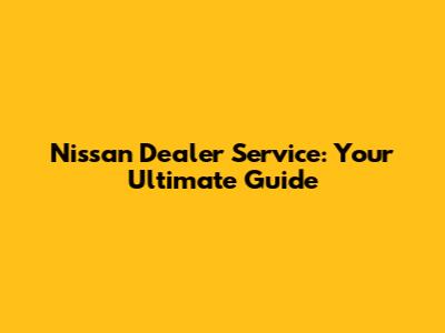 Nissan Dealer Service: Your Ultimate Guide